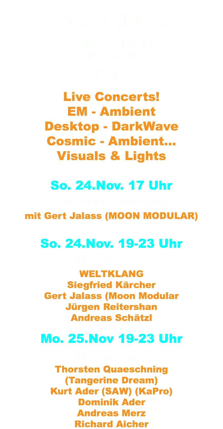 24./25.Nov. Zeil am Main (bei Bamberg) Capitol Kino Live Concerts! EM - Ambient Desktop - DarkWave Cosmic - Ambient... Visuals & Lights So. 24.Nov. 17 Uhr Synthesizer Workshop: mit Gert Jalass (MOON MODULAR) So. 24.Nov. 19-23 Uhr Live on stage: WELTKLANG Siegfried Kärcher Gert Jalass (Moon Modular Jürgen Reitershan Andreas Schätzl Mo. 25.Nov 19-23 Uhr Live on stage: Thorsten Quaeschning (Tangerine Dream) Kurt Ader (SAW) (KaPro) Dominik Ader Andreas Merz Richard Aicher